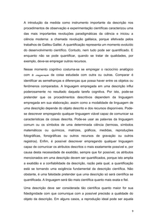 A introdução da medida como instrumento importante da descrição nos
procedimentos de observação e experimentação científicas caracterizou uma
das mais importantes revoluções paradigmáticas da ciência e iniciou a
ciência moderna: a chamada revolução galilaica, porque efetivada pelos
trabalhos de Galileu Galilei. A quantificação representa um momento evoluído
do desenvolvimento científico. Contudo, nem tudo pode ser quantificado. E
enquanto não se pode quantificar, quando se tratar de qualidades, por
exemplo, deve-se empregar outros recursos.
Nesse momento cognitivo costuma-se se empregar o raciocínio analógico
com a comparação da coisa estudada com outra ou outras. Comparar é
identificar as semelhanças e diferenças que possa haver entre os objetos ou
fenômenos comparados. A linguagem empregada em uma descrição influi
poderosamente no resultado daquela tarefa cognitiva. Por isto, pode-se
pretender que os procedimentos descritivos dependem da linguagem
empregada em sua elaboração; assim como a modalidade de linguagem de
uma descrição depende do objeto descrito e dos recursos disponíveis. Pode-
se descrever empregando qualquer linguagem viável capaz de comunicar sa
características da coisas descrita. Pode-se usar as palavras da linguagem
comum ou os símbolos de uma determinada ciência (termoss, símbolos
matemáticos ou químicos, matrizes, gráficos, medidas, reproduções
fotográficas, fonográficas ou outros recursos de gravação ou outros
registros). Enfim, é possível descrever empregando qualquer linguagem
capaz de comunicar os atributos descritos o mais exatamente possível e, por
causa desta necessidade de exatidão, sempre que for possível, os atributos
mencionados em uma descrição devem ser quantificados, porque isto amplia
a exatidão e a confiabilidade da descrição, razão pela qual, a quantificação
está se tornando uma exigência fundamental da descrição científica. Não
obstante, é uma falsidade pretender que uma descrição só será científica se
quantificada. A linguagem será tão mais científica quanto mais exata e fiel.
Uma descrição deve ser considerada tão científica quanto maior for sua
fidedignidade com que comunique com a possível precisão a qualidade do
objeto da descrição. Em alguns casos, a reprodução ideal pode ser aquela
9
 