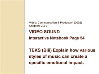 Video: Communication & Production (2002) 
Chapters 2 & 7 
VIDEO SOUND 
Interactive Notebook Page 54 
TEKS (Biii) Explain how various 
styles of music can create a 
specific emotional impact. 
 