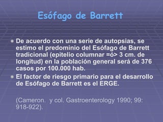 Esófago de Barrett 
 De acuerdo con una serie de autopsias, se 
estimo el predominio del Esófago de Barrett 
tradicional (epitelio columnar =ó> 3 cm. de 
longitud) en la población general será de 376 
casos por 100.000 hab. 
 El factor de riesgo primario para el desarrollo 
de Esófago de Barrett es el ERGE. 
(Cameron. y col. Gastroenterology 1990; 99: 
918-922). 
 