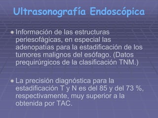 Ultrasonografía Endoscópica 
 Información de las estructuras 
periesofágicas, en especial las 
adenopatías para la estadificación de los 
tumores malignos del esófago. (Datos 
prequirúrgicos de la clasificación TNM.) 
La precisión diagnóstica para la 
estadificación T y N es del 85 y del 73 %, 
respectivamente, muy superior a la 
obtenida por TAC. 
 
