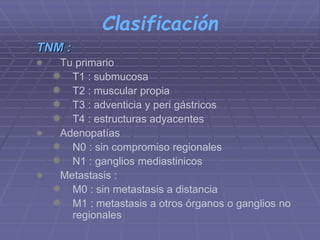 Clasificación 
TNM : 
 Tu primario 
 T1 : submucosa 
 T2 : muscular propia 
 T3 : adventicia y peri gástricos 
 T4 : estructuras adyacentes 
 Adenopatías 
 N0 : sin compromiso regionales 
 N1 : ganglios mediastinicos 
 Metastasis : 
 M0 : sin metastasis a distancia 
 M1 : metastasis a otros órganos o ganglios no 
regionales 
 