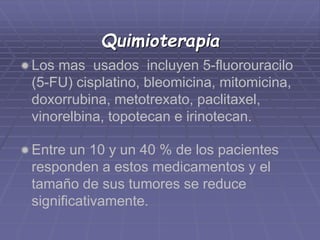 Quimioterapia 
Los mas usados incluyen 5-fluorouracilo 
(5-FU) cisplatino, bleomicina, mitomicina, 
doxorrubina, metotrexato, paclitaxel, 
vinorelbina, topotecan e irinotecan. 
Entre un 10 y un 40 % de los pacientes 
responden a estos medicamentos y el 
tamaño de sus tumores se reduce 
significativamente. 
 