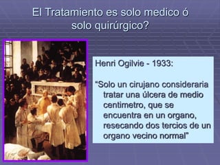 El Tratamiento es solo medico ó 
solo quirúrgico? 
Henri Ogilvie - 1933: 
“Solo un cirujano consideraria 
tratar una úlcera de medio 
centimetro, que se 
encuentra en un organo, 
resecando dos tercios de un 
organo vecino normal” 
 