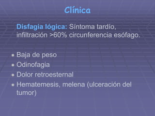 Clínica 
Disfagia lógica: Síntoma tardío, 
infiltración >60% circunferencia esófago. 
 Baja de peso 
 Odinofagia 
 Dolor retroesternal 
 Hematemesis, melena (ulceración del 
tumor) 
 