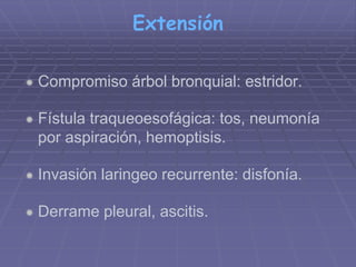 Extensión 
 Compromiso árbol bronquial: estridor. 
 Fístula traqueoesofágica: tos, neumonía 
por aspiración, hemoptisis. 
 Invasión laringeo recurrente: disfonía. 
 Derrame pleural, ascitis. 
 