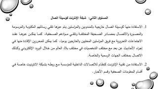 المستوى الثاني: شبكة الإنترنت كوسيلة اتصال 
.1 الاسةةتفادة منهةةا كوسةةيلة اتصةةال خارجيةةة بالمنةةدوبين والم ا رسةةلين يةةتم عبرهةةا تلقةةي رسةةائلهم المكتوبةةة والمرسةةومة 
والمصةةةةةورة والاتصةةةةةال بمصةةةةةادر الصةةةةةحيفة المختلفةةةةةة وتلقةةةةةي مةةةةةوادهم الصةةةةةحفية كمةةةةةا يمكةةةةةن عبرهةةةةةا عقةةةةةد 
الاجتماعاا التحريرية مع فريق الم ا رسلين المحليين والخارجين يوميا كمةا يمكةن للمحةررين الإفةادة منهةا فةي 
يج ا رء الأحاديث عن بعد مع مختل الشخصياا في مختل بلاد العالم مةن خةلال البريةد الإلكترونةي وكةذل 
الاتصال بمختل الجهاا الرسمية والخاصة. 
.2 الاسةةتفادة مةةن تقنيةةة الإنترنةةا كنىةةام للاتصةةالاا الداخليةةة للمشسسةةة مةةع ربطةةه بشةةبكة الانترنيةةا خاصةةة فةةي 
أبسام المعلوماا الصحفية وبسم الأخبار. 
 