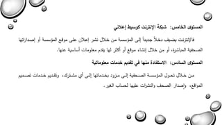 المستوى الخامس: شبكة الإنترنت كوسيط إعلاني 
فالإنترنةا ياةي دخةلاً جديةداً يلة المشسسةة مةن خةلال نشةر يعةلان علة موبةع المشسسةة أو يصةةدا ا رتها 
الصحفية المباشرة أو من خلال ينشاء موبع أو أكثر لها يقدم معلوماا أساسية عنها. 
المستوى السادس: الاستفادة منها في تقديم خدمات معلوماتية 
مةةةن خةةةلال تحةةةول المشسسةةةة الصةةةحفية يلةةة مةةةزود بخةةةدماتها يلةةة أا مشةةةتر وتقةةةديم خةةةدماا تصةةةميم 
الموابع واصدار الصح والنش ا را عليها لحساب الغير. 
 