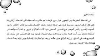 ثالثا: التمكين 
في الصحافة المطبوعة ليس للجمهور خيةار سةوى بة ا رءة مةا هةو مكتةوب بالصةحيفة لكةن الصةحافة الإلكترونيةة 
تقبل بفكرة تمكين الجمهور من بسط نفوذه علة المةادة المقدمةة وعمليةة الاتصةال ككةل مةن خةلال الاختيةار مةا بةين 
الصةةوا والصةةورة والةةنص الموجةةود مةةع المحتةةوى الصةةحفي سةةواء كانةةا أخبةةا ا ر أو تقةةارير أو تحلةةيلاا والمصةةةادر 
المتعةددة فالقةاري لةيس أمامةه بصةة يخباريةة واحةدة فقةط حةول القاةية بةل بةين يديةه كةل القصةص التةةي نشةةرا عةةن 
المواةوع نفسةه فةي السةابق وروابةط لموابةع أخةرى يمكنةه أن يجةد بهةا معلومةاا ياةافية وبةين يديةةه أياةةا خةةدماا 
متعددة يمكنه الاختيار من بينها. 
 