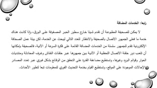 ا ربعا: الخدمات المضافة 
لا يمكةةن للصةةحيفة المطبوعةةة أن تقةةدم شةةيئا خةةارج سةةطور الحبةةر المصةةفوفة علةة الةةورق واذا كانةةةا هنةةةا 
خدمة ما فعل الجمهور الاتصال بالصحيفة والانتىار للعدد التالي ليبحث عن الخدمة لكن بيئة عمةل الصةحافة 
الإلكترونية تقدم للجمهور سلسلة من الخةدماا الماةافة القائمةة علة فكةرة السةرعة أو الآنيةة فالصةحيفة بإمكانهةا 
أن تلعةةب دور حلقةةة الاتصةةال اللحىيةةة أو الآنيةةة بةةين جمهورهةةا عبةةر حلقةةاا النقةةا وغةةرف المحادثةةة ومنتةةدياا 
الحوار وبوائم البريد وغيرها وتستطيع مااعفة القدرة علة التحقةق مةن الوبةائع بشةكل فةورا عبةر تعةدد المصةادر 
والإحالاا الموجودة عل الموبع وتستطيع القيام بخدمة التحديث الفورا للمعلوماا تبعا لتطور الأحداث. 
 
