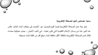 سابعا: خصائص أخرى للصحافة الإلكترونية 
توفر بيئة عمل الصحافة الإلكترونية فرصا كبيرة للوصول عبر الإنترنا يل مختلة أنحةاء العةالم عكةس 
عةدد كبيةةر جةشدا مةةن وسةةائل الإعةلام التقليديةةة التةةي تكةون مقيةةدة – فةةي أغلةةب الأحيةةان – بحةةدود جغ ا رفيةةة محةةددة 
كذل تتسم الصحافة الإلكترونية بالتكلفة الأبل فتكلفة ينشاء موبع أبل من تكلفة ينشاء صحيفة. 
 