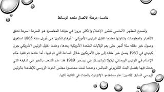 وأصةةةبح المىهةةةر الأساسةةةي لتطةةةور الإعةةةلام والأكثةةةر بةةةرو ا ز فةةةي حياتنةةةا المعاصةةةرة هةةةو السةةةرعةى سةةة رعة تةةةدفق 
الأخبةةار والمعلومةةاا وتةةداولها فعنةةدما اغتيةةل الةةرئيس الأمريكةةي " أبرهةةام لنكةةون " فةةي أبريةةل سةةنة 1865 اسةةتغرق 
وصول خبر مقتله ستة أشهر حت يعم الولاياا المتحدة الأمريكية وحدها وعندما اغتيل الرئيس الأمريكةي جةون 
كينيدا في 1963 وصل خبر مقتلةه يلة جةل الأمةريكيين خةلال السةاعة التةي تةم فيهةا أمةا عنةدما تةم تنفيةذ حكةم 
الإعةةدام فةةي الةةرئيس الرومةةاني نيكةةولا شوشيسةةكو فةةي ديسةةمبر 1989 فقةةد علةةم الشةةعب بةةالخبر فةةي الدبيقةةة التةةي 
حةةدث فيهةةا بفاةةل البةةث التلفزيةةوني المباشةةر وعنةةدما تمةةا محاصةةرة مجلةةس الةةدوما الروسةةي للإطاحةةة بةةالرئيس 
الروسي السابق "يلتسين" علم مستخدمو الانترنيا بالحدث في الثانية ذاتها. 
خامسا: مرحلة الاتصال متعدد الوسائط 
