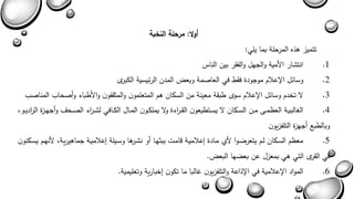 أولا: مرحلة النخبة 
تتميز هذه المرحلة بما يلي: 
1 . انتشار الأمية والجهل والفقر بين الناس 
2 . وسائل الإعلام موجودة فقط في العاصمة وبعض المدن الرئيسية الكبرى 
3 . لا تخدم وسائل الإعلام سوى طبقة معينة من السكان هم المتعلمون والمثقفون والأطباء وأصحاب المناصب 
4 . الغالبيةةة العىمةة مةةن السةةكان لا يسةةتطيعون القةة ا رءة ولا يملكةةون المةةال الكةةافي لشةة ا رء الصةةح وأجهةةزة ال ا رديةةو 
وبالطبع أجهزة التلفزيون 
5 . معىم السةكان لةم يتعراةوا لأا مةادة يعلاميةة بامةا ببثهةا أو نشةرها وسةيلة يعلاميةة جماهيريةة لأنهةم يسةكنون 
في القرى التي هي بمعزل عن بعاها البعض. 
6 . المواد الإعلامية في الإذاعة والتلفزيون غالبا ما تكون يخبارية وتعليمية. 
 