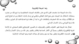 ا ربعا: المرحلة الإلكترونية 
بةةدأا هةةذه المرحلةةة منةةذ منتصةة القةةرن التاسةةع عشةةر باكتشةةاف الموجةةاا المغناطيسةةية ومةةا تبةةع ذلةة مةةن تجةةارب 
ومحاولاا لاستغلال هذه الموجاا حت نجح العالم الإيطالي ماركوني في يرسال يشا ا را لاسلكية ومن ثم اخت ا رع ال ا رديو 
عام 1906 م وتوالا بعد ذل المخترعاا والمكتشفاا التي ما لبث أن حققا ثورة اتصالية بلبا كل الموازين وشكلا 
نقله نوعية كبيرة في وسائل الاتصال الإنساني. 
فخةلال هةذه المرحلةة ىهةر التلغة ا رف والتلفةون والفونةوغ ا رف ثةم التصةوير الفوتةوغ ا رفي فةالفيلم السةةينمائي ثةةم الإذاعةةة 
المرئية )التلفزيون ( والتليكس وصولاً يل الأبمار الصناعية والفاكس والفيديو وغير ذل من وسائل الاتصال والإعةلام. 
لتىهر الحاسباا الإلكترونية وتتطور جيلا بعد جيل وتدخل كل مجالاا الحياة ومنها المجالاا الإعلامية. 
 