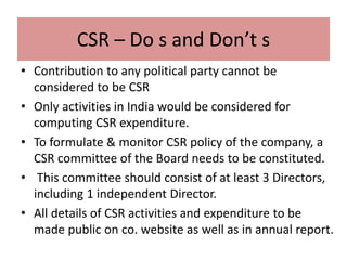 CSR – Do s and Don’t s
• Contribution to any political party cannot be
considered to be CSR
• Only activities in India would be considered for
computing CSR expenditure.
• To formulate & monitor CSR policy of the company, a
CSR committee of the Board needs to be constituted.
• This committee should consist of at least 3 Directors,
including 1 independent Director.
• All details of CSR activities and expenditure to be
made public on co. website as well as in annual report.