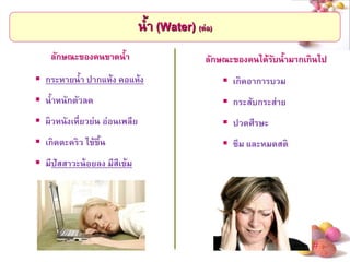 # 
น้า (Water) (ต่อ) 
ลักษณะของคนขาดน้า 
กระหายน้า ปากแห้ง คอแห้ง 
น้าหนักตัวลด 
ผิวหนังเหี่ยวย่น อ่อนเพลีย 
เกิดตะคริว ไข้ขึ้น 
มีปัสสาวะน้อยลง มีสีเข้ม 
ลักษณะของคนได้รับน้ามากเกินไป 
เกิดอาการบวม 
กระสับกระส่าย 
ปวดศีรษะ 
ซึม และหมดสติ  