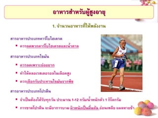 # 
อาหารสาหรับผู้สูงอายุ 
ควรลดพวกคาร์โบไฮเดรตและน้าตาล 
1. จานวนอาหารที่ให้พลังงาน 
สารอาหารประเภทไขมัน 
ควรลดเพราะย่อยยาก 
ทาให้คลอเรสเตอรอลในเลือดสูง 
ควรเลือกรับประทานไขมันจากพืช 
สารอาหารประเภทคาร์โบไฮเดรต 
สารอาหารประเภทโปรตีน 
จาเป็นต้องได้รับทุกวัน ประมาณ 1-12 กรัม/น้าหนักตัว 1 กิโลกรัม 
การขาดโปรตีน จะมีอาการบวม ผิวหนังเป็นผื่นคัน อ่อนเพลีย แผลหายช้า  