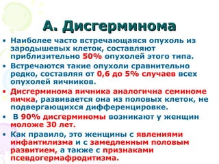 АА.. ДДииссггееррммииннооммаа 
• Наиболее часто встречающаяся опухоль из 
зародышевых клеток, составляют 
приблизительно 50% опухолей этого типа. 
• Встречаются такие опухоли сравнительно 
редко, составляя от 0,6 до 5% случаев всех 
опухолей яичников. 
• Дисгерминома яичника аналогична семиноме 
яичка, развивается она из половых клеток, не 
подвергающихся дифференцировке. 
• В 90% дисгерминомы возникают у женщин 
моложе 30 лет. 
• Как правило, это женщины с явлениями 
инфантилизма и с замедленным половым 
развитием, а также с признаками 
псевдогермафродитизма. 
 