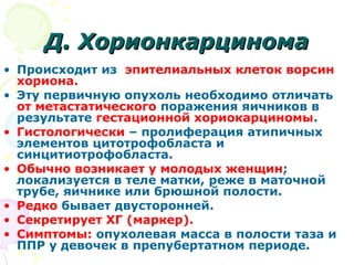 ДД.. ХХооррииооннккааррццииннооммаа 
• Происходит из эпителиальных клеток ворсин 
хориона. 
• Эту первичную опухоль необходимо отличать 
от метастатического поражения яичников в 
результате гестационной хориокарциномы. 
• Гистологически – пролиферация атипичных 
элементов цитотрофобласта и 
синцитиотрофобласта. 
• Обычно возникает у молодых женщин; 
локализуется в теле матки, реже в маточной 
трубе, яичнике или брюшной полости. 
• Редко бывает двусторонней. 
• Секретирует ХГ (маркер). 
• Симптомы: опухолевая масса в полости таза и 
ППР у девочек в препубертатном периоде. 
 