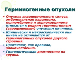 ГГееррммииннооггеенннныыее ооппууххооллии 
• Опухоль эндодермального синуса, 
эмбриональная карцинома, 
полиэмбриома и хориокарцинома 
относятся к редким герминогенным 
(зародышевым) опухолям яичников. 
• Клинически и макроскопически они 
ничем не отличаются от 
герминогенных опухолей другого 
строения. 
• Протекают, как правило, 
злокачественно. 
• Гистологическая диагностика их 
трудна. 
 