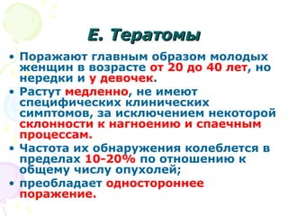 ЕЕ.. ТТееррааттооммыы 
• Поражают главным образом молодых 
женщин в возрасте от 20 до 40 лет, но 
нередки и у девочек. 
• Растут медленно, не имеют 
специфических клинических 
симптомов, за исключением некоторой 
склонности к нагноению и спаечным 
процессам. 
• Частота их обнаружения колеблется в 
пределах 10-20% по отношению к 
общему числу опухолей; 
• преобладает одностороннее 
поражение. 
 
