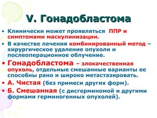 VV.. ГГооннааддооббллаассттооммаа 
• Клинически может проявляться ППР и 
симптомами маскулинизации. 
• В качестве лечения комбинированный метод – 
хирургическое удаление опухоли и 
послеоперационное облучение. 
• Гонадобластома – злокачественная 
опухоль, отдельные смешанные варианты ее 
способны рано и широко метастазировать. 
• А. Чистая (без примеси других форм). 
• Б. Смешанная (с дисгерминомой и другими 
формами герминогенных опухолей). 
 