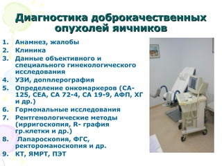Диагностика ддооббррооккааччеессттввеенннныыхх 
ооппууххооллеейй яяииччннииккоовв 
1. Анамнез, жалобы 
2. Клиника 
3. Данные объективного и 
специального гинекологического 
исследования 
4. УЗИ, допплерография 
5. Определение онкомаркеров (СА- 
125, СЕА, СА 72-4, СА 19-9, АФП, ХГ 
и др.) 
6. Гормональные исследования 
7. Рентгенологические методы 
(ирригоскопия, R- графия 
гр.клетки и др.) 
8. Лапароскопия, ФГС, 
ректороманоскопия и др. 
9. КТ, ЯМРТ, ПЭТ 
 