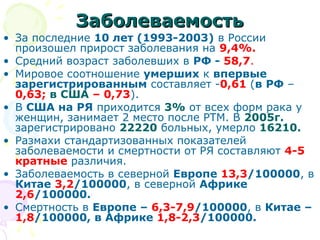 ЗЗааббооллееввааееммооссттьь 
• За последние 10 лет (1993-2003) в России 
произошел прирост заболевания на 9,4%. 
• Средний возраст заболевших в РФ - 58,7. 
• Мировое соотношение умерших к впервые 
зарегистрированным составляет -0,61 (в РФ – 
0,63; в США – 0,73). 
• В США на РЯ приходится 3% от всех форм рака у 
женщин, занимает 2 место после РТМ. В 2005г. 
зарегистрировано 22220 больных, умерло 16210. 
• Размахи стандартизованных показателей 
заболеваемости и смертности от РЯ составляют 4-5 
кратные различия. 
• Заболеваемость в северной Европе 13,3/100000, в 
Китае 3,2/100000, в северной Африке 
2,6/100000. 
• Смертность в Европе – 6,3-7,9/100000, в Китае – 
1,8/100000, в Африке 1,8-2,3/100000. 
 