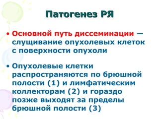 ППааттооггееннеезз РРЯЯ 
• Основной путь диссеминации — 
слущивание опухолевых клеток 
с поверхности опухоли 
• Опухолевые клетки 
распространяются по брюшной 
полости (1) и лимфатическим 
коллекторам (2) и гораздо 
позже выходят за пределы 
брюшной полости (3) 
 