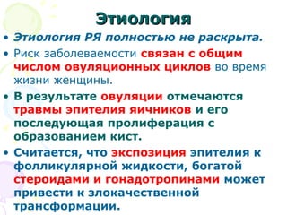 ЭЭттииооллооггиияя 
• Этиология РЯ полностью не раскрыта. 
• Риск заболеваемости связан с общим 
числом овуляционных циклов во время 
жизни женщины. 
• В результате овуляции отмечаются 
травмы эпителия яичников и его 
последующая пролиферация с 
образованием кист. 
• Считается, что экспозиция эпителия к 
фолликулярной жидкости, богатой 
стероидами и гонадотропинами может 
привести к злокачественной 
трансформации. 
 