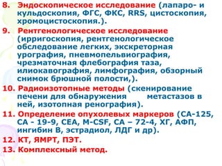 8. Эндоскопическое исследование (лапаро- и 
кульдоскопия, ФГС, ФКС, RRS, цистоскопия, 
хромоцистоскопия.). 
9. Рентгенологическое исследование 
(ирригоскопия, рентгенологическое 
обследование легких, экскреторная 
урография, пневмопельвиография, 
чрезматочная флебография таза, 
илиокавография, лимфография, обзорный 
снимок брюшной полости,). 
10. Радиоизотопные методы (скенирование 
печени для обнаружения метастазов в 
ней, изотопная ренография). 
11. Определение опухолевых маркеров (СА-125, 
СА - 19-9, CEA, M-CSF, СА – 72-4, ХГ, АФП, 
ингибин В, эстрадиол, ЛДГ и др). 
12. КТ, ЯМРТ, ПЭТ. 
13. Комплексный метод. 
 