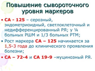 ППооввыышшееннииее ссыыввооррооттооччннооггоо 
ууррооввнняя ммааррккеерроовв 
• СА - 125 – серозный, 
эндометриоидный, светлоклеточный и 
недифференцированный РЯ; у ¼ 
больных РШМ и 1/3 больных РТМ; 
• Рост маркера СА – 125 начинается за 
1,5-3 года до клинического проявления 
болезни; 
• СА – 72-4 и СА 19-9 –муцинозный РЯ. 
 
