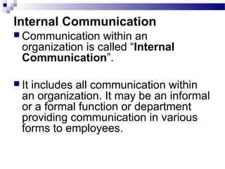 Internal Communication 
 Communication within an 
organization is called “Internal 
Communication”. 
 It includes all communication within 
an organization. It may be an informal 
or a formal function or department 
providing communication in various 
forms to employees. 
 