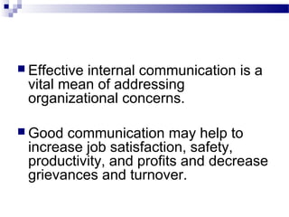  Effective internal communication is a 
vital mean of addressing 
organizational concerns. 
Good communication may help to 
increase job satisfaction, safety, 
productivity, and profits and decrease 
grievances and turnover. 
 