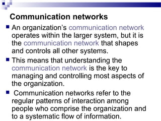 Communication networks 
 An organization’s communication network 
operates within the larger system, but it is 
the communication network that shapes 
and controls all other systems. 
 This means that understanding the 
communication network is the key to 
managing and controlling most aspects of 
the organization. 
 Communication networks refer to the 
regular patterns of interaction among 
people who comprise the organization and 
to a systematic flow of information. 
 