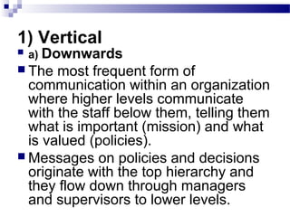 1) Vertical 
 a) Downwards 
 The most frequent form of 
communication within an organization 
where higher levels communicate 
with the staff below them, telling them 
what is important (mission) and what 
is valued (policies). 
 Messages on policies and decisions 
originate with the top hierarchy and 
they flow down through managers 
and supervisors to lower levels. 
 