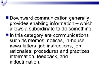  Downward communication generally 
provides enabling information – which 
allows a subordinate to do something. 
 In this category are communications 
such as memos, notices, in-house 
news letters, job instructions, job 
rationales, procedures and practices 
information, feedback, and 
indoctrination. 
 