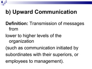b) Upward Communication 
Definition: Transmission of messages 
from 
lower to higher levels of the 
organization 
(such as communication initiated by 
subordinates with their superiors, or 
employees to management). 
 