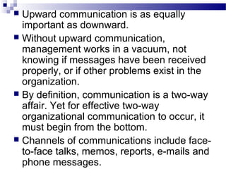  Upward communication is as equally 
important as downward. 
 Without upward communication, 
management works in a vacuum, not 
knowing if messages have been received 
properly, or if other problems exist in the 
organization. 
 By definition, communication is a two-way 
affair. Yet for effective two-way 
organizational communication to occur, it 
must begin from the bottom. 
 Channels of communications include face-to- 
face talks, memos, reports, e-mails and 
phone messages. 
 