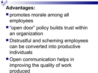 Advantages: 
 promotes morale among all 
employees 
 “open door” policy builds trust within 
an organization 
 Distrustful and scheming employees 
can be converted into productive 
individuals 
Open communication helps in 
improving the quality of work 
produced 
 