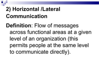 2) Horizontal /Lateral 
Communication 
Definition: Flow of messages 
across functional areas at a given 
level of an organization (this 
permits people at the same level 
to communicate directly). 
 