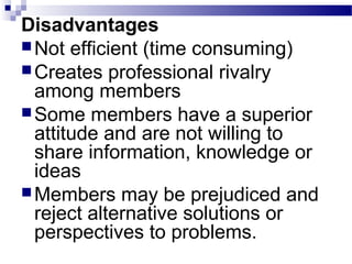 Disadvantages 
Not efficient (time consuming) 
Creates professional rivalry 
among members 
Some members have a superior 
attitude and are not willing to 
share information, knowledge or 
ideas 
Members may be prejudiced and 
reject alternative solutions or 
perspectives to problems. 
 