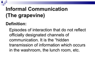 Informal Communication 
(The grapevine) 
Definition: 
Episodes of interaction that do not reflect 
officially designated channels of 
communication. It is the “hidden 
transmission of information which occurs 
in the washroom, the lunch room, etc. 
 