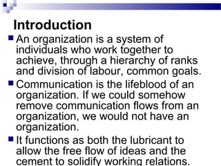 Introduction 
 An organization is a system of 
individuals who work together to 
achieve, through a hierarchy of ranks 
and division of labour, common goals. 
 Communication is the lifeblood of an 
organization. If we could somehow 
remove communication flows from an 
organization, we would not have an 
organization. 
 It functions as both the lubricant to 
allow the free flow of ideas and the 
cement to solidify working relations. 
 