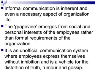  Informal communication is inherent and 
even a necessary aspect of organization 
life. 
 The ‘grapevine’ emerges from social and 
personal interests of the employees rather 
than formal requirements of the 
organization. 
 It is an unofficial communication system 
where employees express themselves 
without inhibition and is a vehicle for the 
distortion of truth, rumour and gossip. 
 
