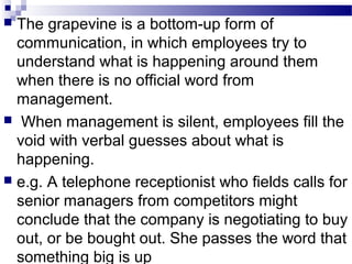  The grapevine is a bottom-up form of 
communication, in which employees try to 
understand what is happening around them 
when there is no official word from 
management. 
 When management is silent, employees fill the 
void with verbal guesses about what is 
happening. 
 e.g. A telephone receptionist who fields calls for 
senior managers from competitors might 
conclude that the company is negotiating to buy 
out, or be bought out. She passes the word that 
something big is up 
 