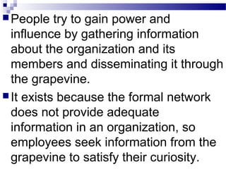 People try to gain power and 
influence by gathering information 
about the organization and its 
members and disseminating it through 
the grapevine. 
It exists because the formal network 
does not provide adequate 
information in an organization, so 
employees seek information from the 
grapevine to satisfy their curiosity. 
 