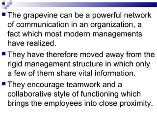  The grapevine can be a powerful network 
of communication in an organization, a 
fact which most modern managements 
have realized. 
 They have therefore moved away from the 
rigid management structure in which only 
a few of them share vital information. 
 They encourage teamwork and a 
collaborative style of functioning which 
brings the employees into close proximity. 
 