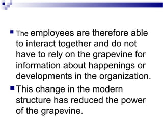  The employees are therefore able 
to interact together and do not 
have to rely on the grapevine for 
information about happenings or 
developments in the organization. 
This change in the modern 
structure has reduced the power 
of the grapevine. 
 