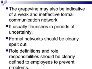  The grapevine may also be indicative 
of a weak and ineffective formal 
communication network. 
 It usually flourishes in periods of 
uncertainty. 
 Formal networks should be clearly 
spelt out. 
 Role definitions and role 
responsibilities should be clearly 
defined to employees to prevent 
problems. 
 