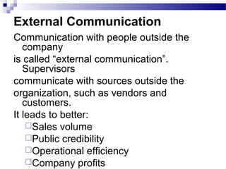 External Communication 
Communication with people outside the 
company 
is called “external communication”. 
Supervisors 
communicate with sources outside the 
organization, such as vendors and 
customers. 
It leads to better: 
Sales volume 
Public credibility 
Operational efficiency 
Company profits 
 